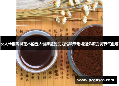 女人长期喝灵芝水的五大健康益处助力延缓衰老增强免疫力调节气血等